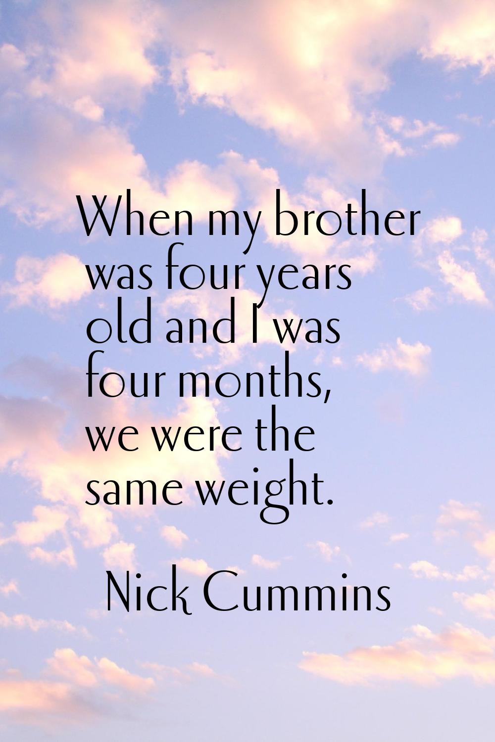 When my brother was four years old and I was four months, we were the same weight.
