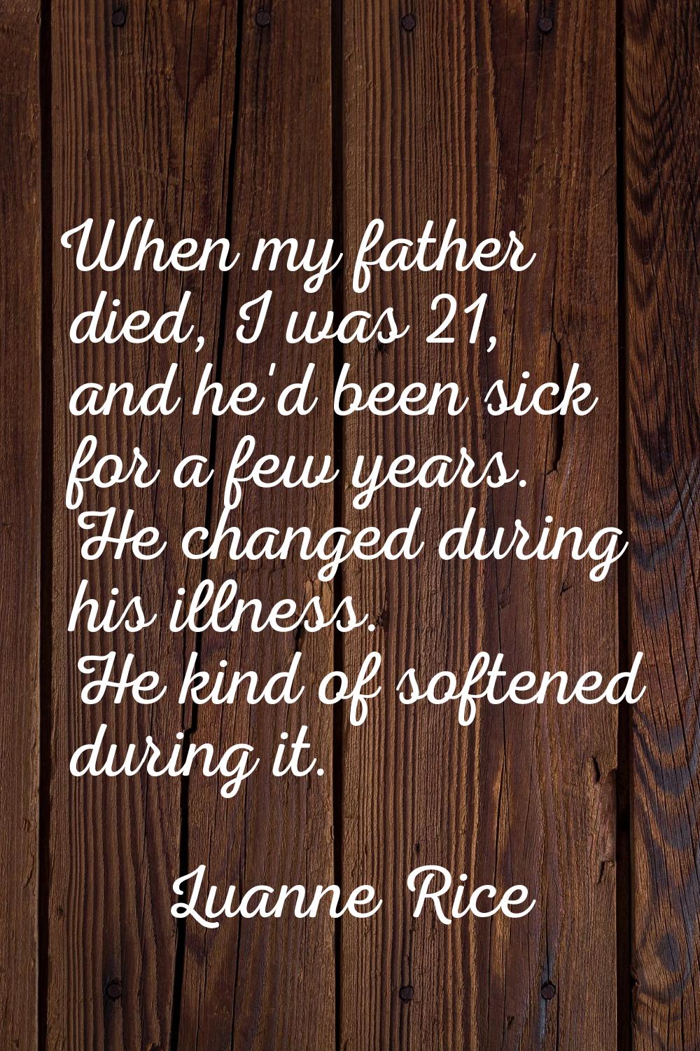 When my father died, I was 21, and he'd been sick for a few years. He changed during his illness. H