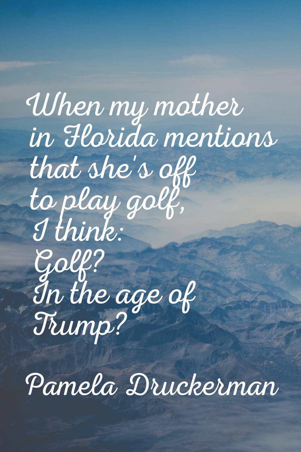 When my mother in Florida mentions that she's off to play golf, I think: Golf? In the age of Trump?