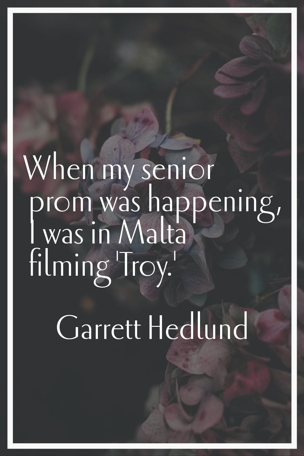 When my senior prom was happening, I was in Malta filming 'Troy.'