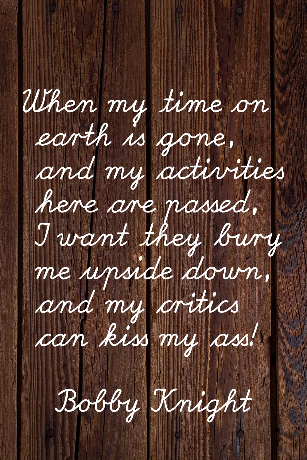 When my time on earth is gone, and my activities here are passed, I want they bury me upside down, 