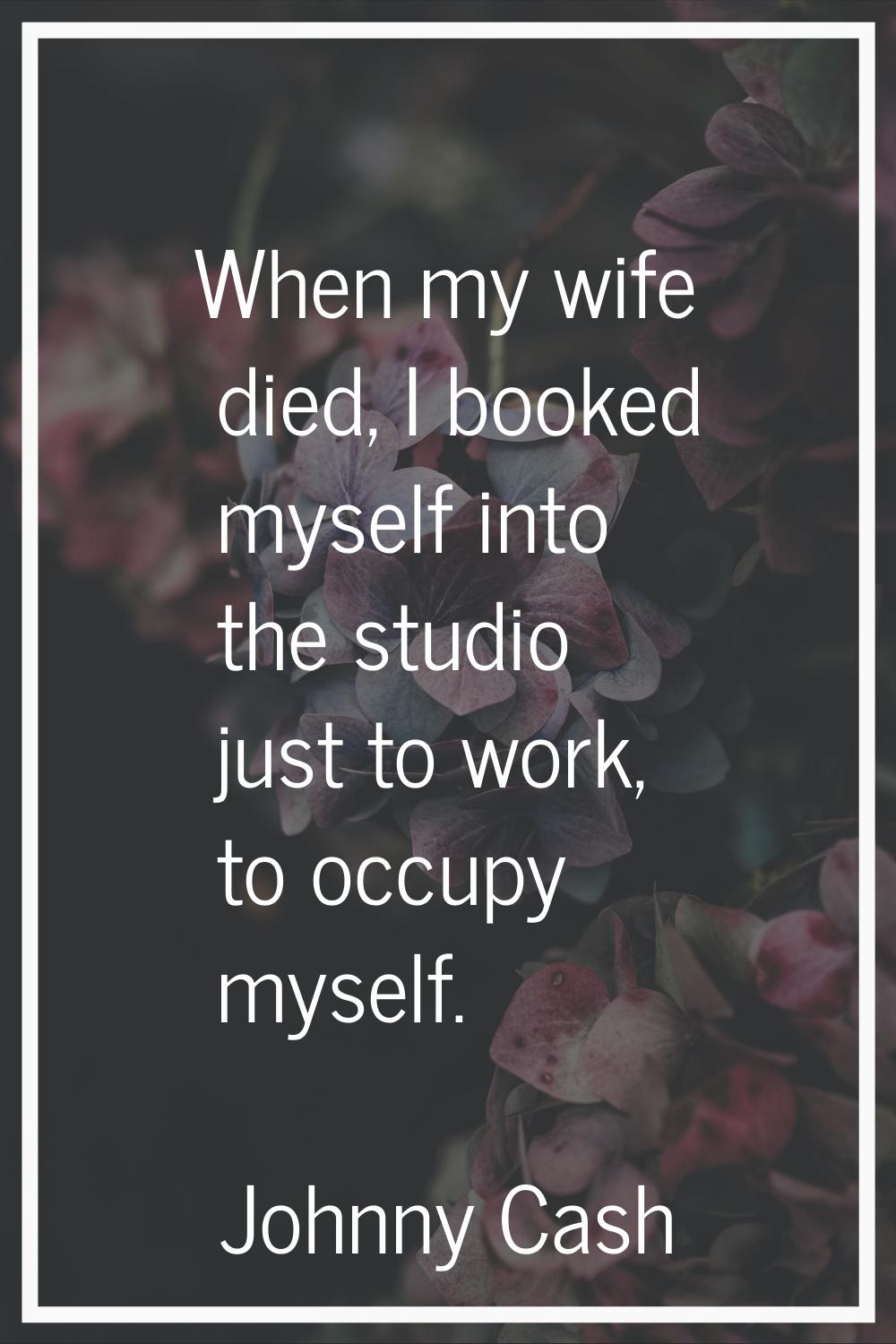 When my wife died, I booked myself into the studio just to work, to occupy myself.