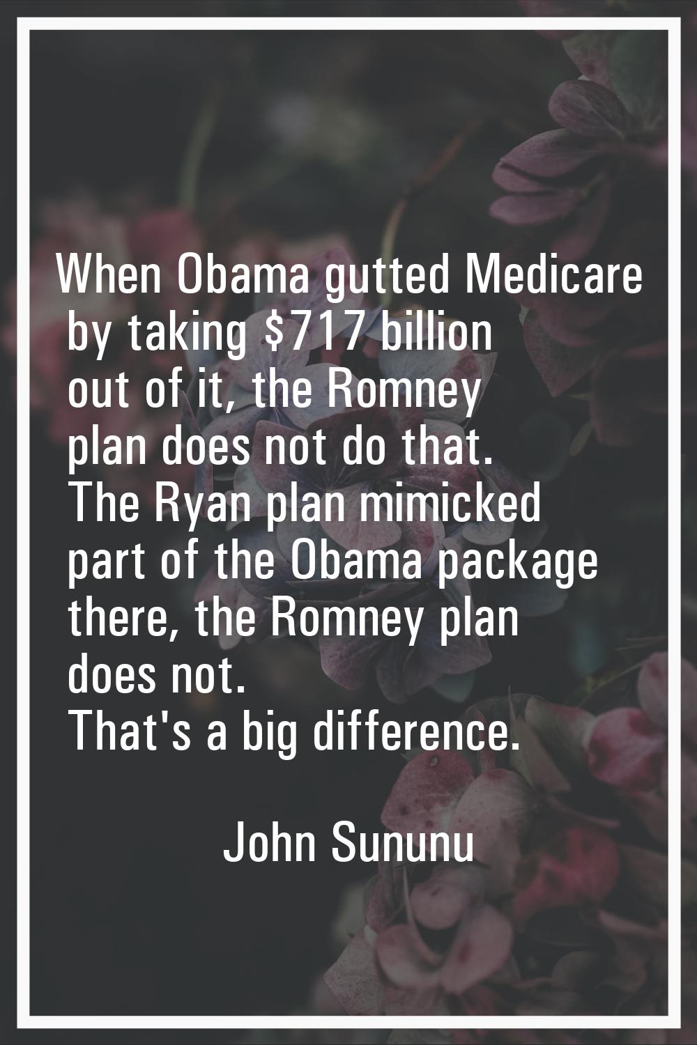When Obama gutted Medicare by taking $717 billion out of it, the Romney plan does not do that. The 