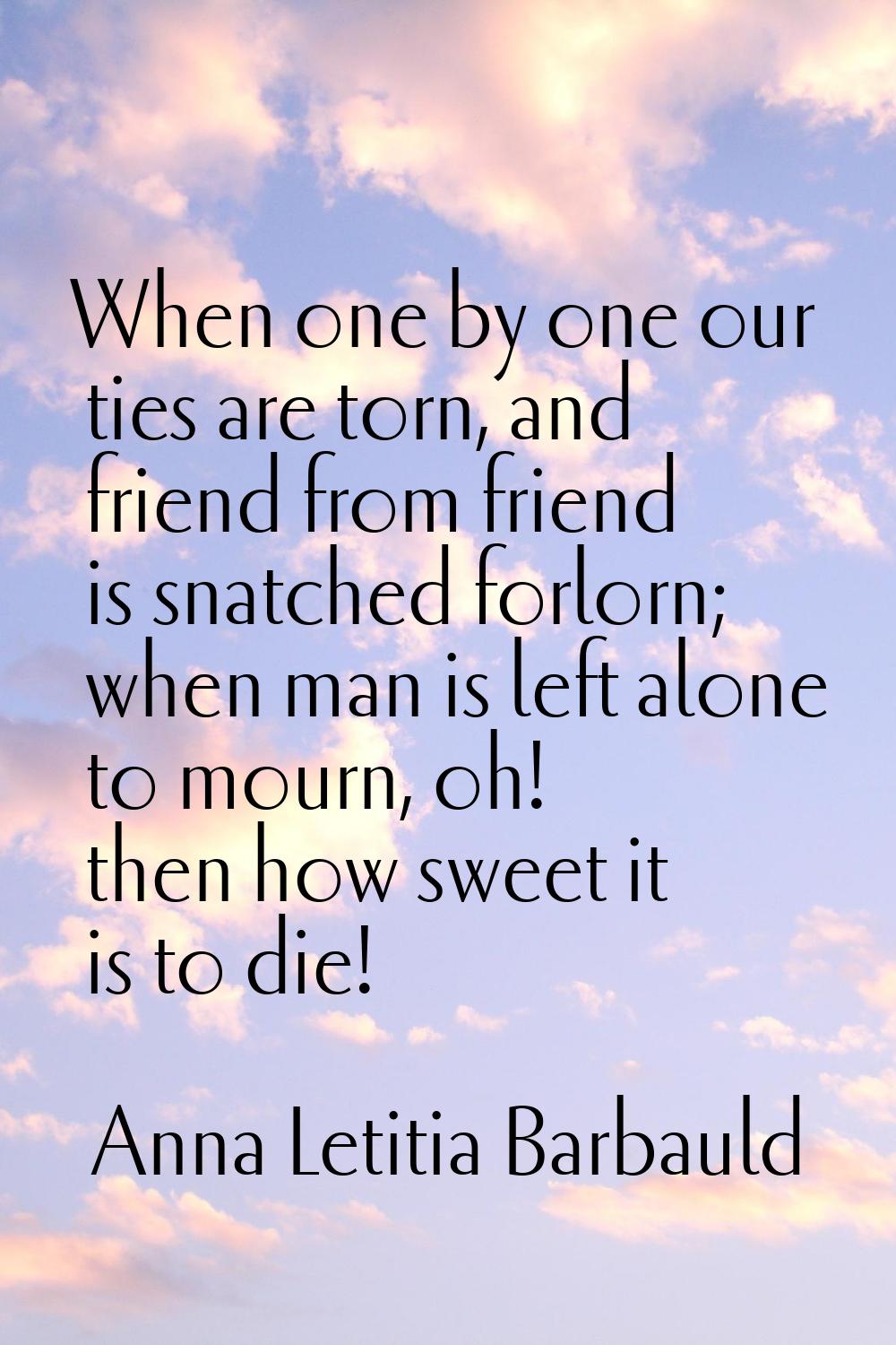 When one by one our ties are torn, and friend from friend is snatched forlorn; when man is left alo