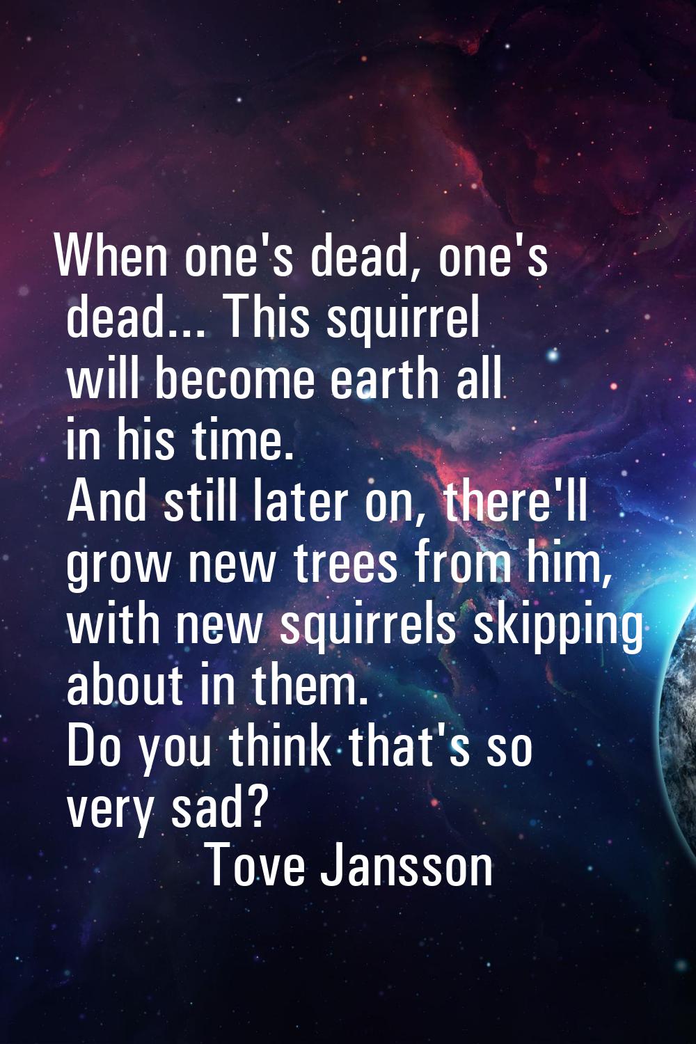 When one's dead, one's dead... This squirrel will become earth all in his time. And still later on,