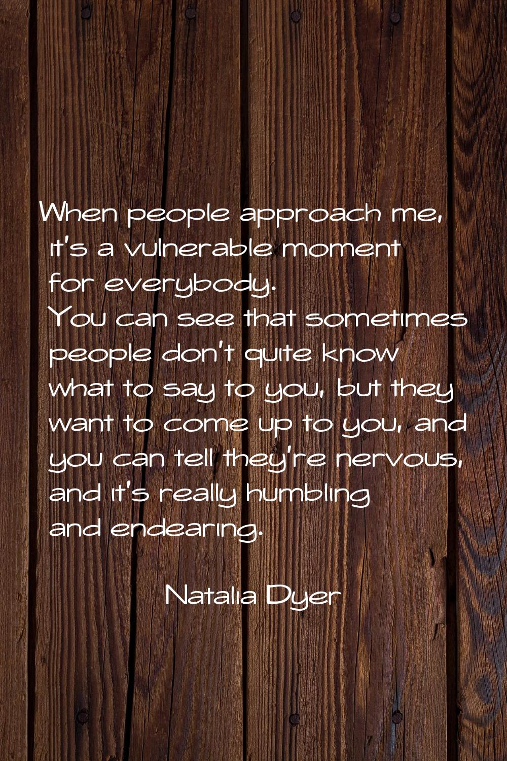 When people approach me, it's a vulnerable moment for everybody. You can see that sometimes people 