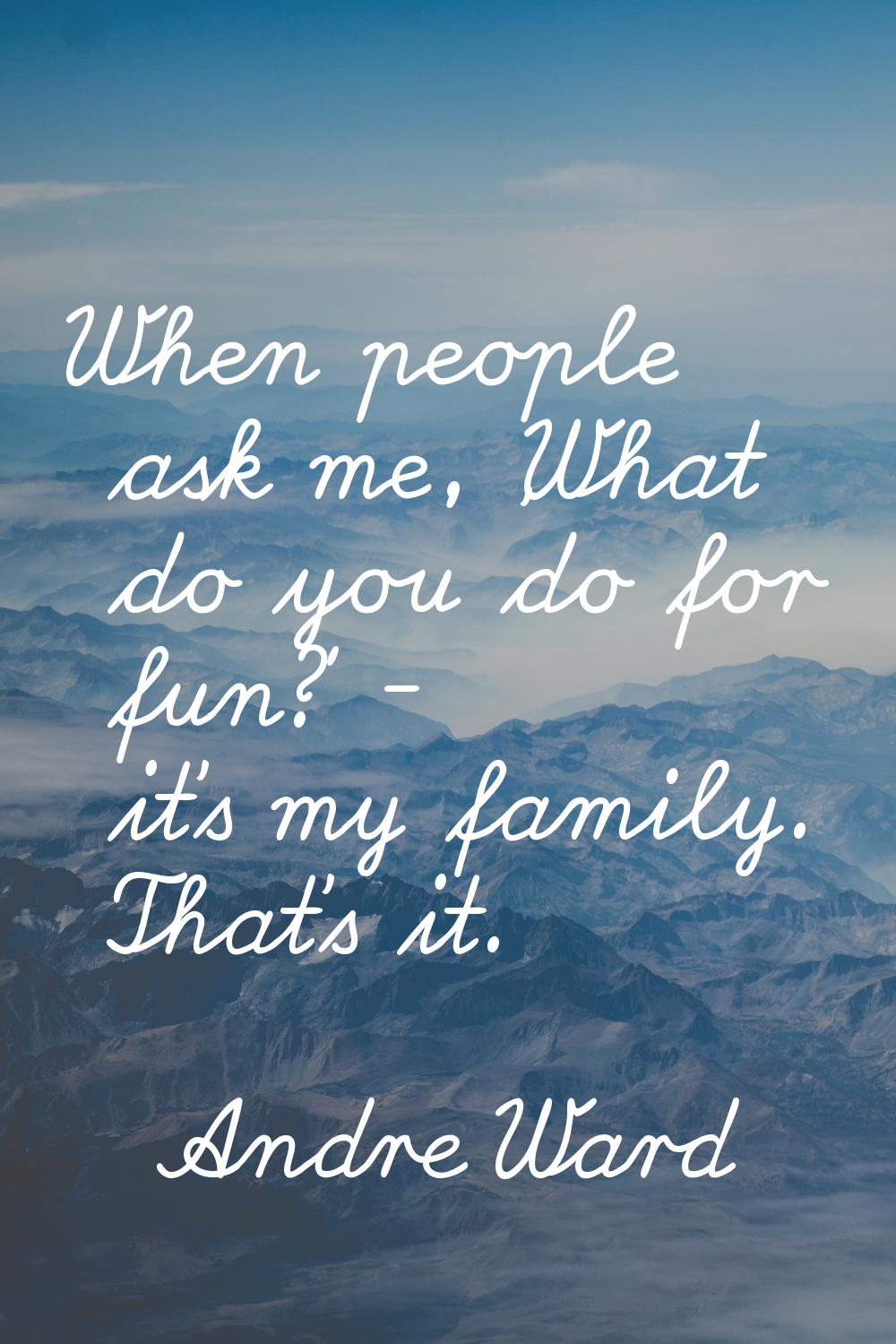 When people ask me, 'What do you do for fun?' - it's my family. That's it.