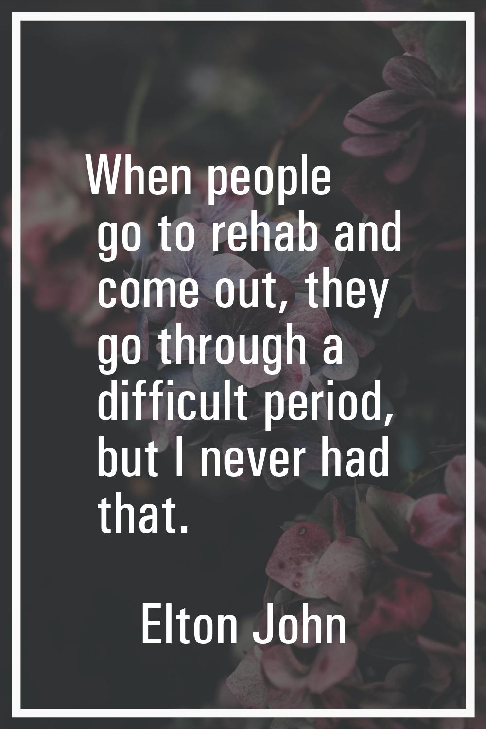 When people go to rehab and come out, they go through a difficult period, but I never had that.