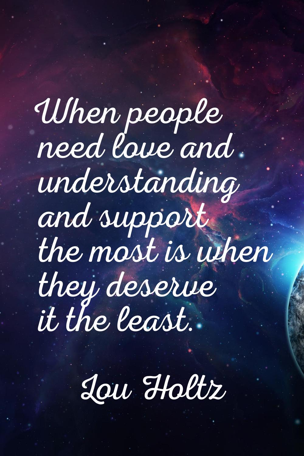 When people need love and understanding and support the most is when they deserve it the least.