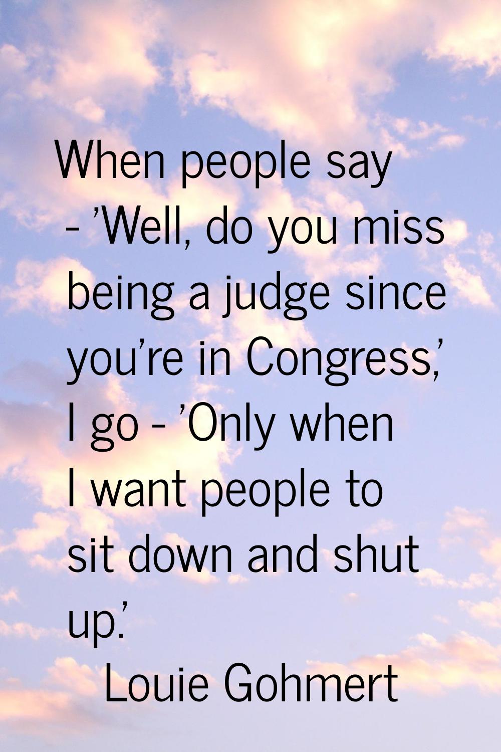 When people say - 'Well, do you miss being a judge since you're in Congress,' I go - 'Only when I w