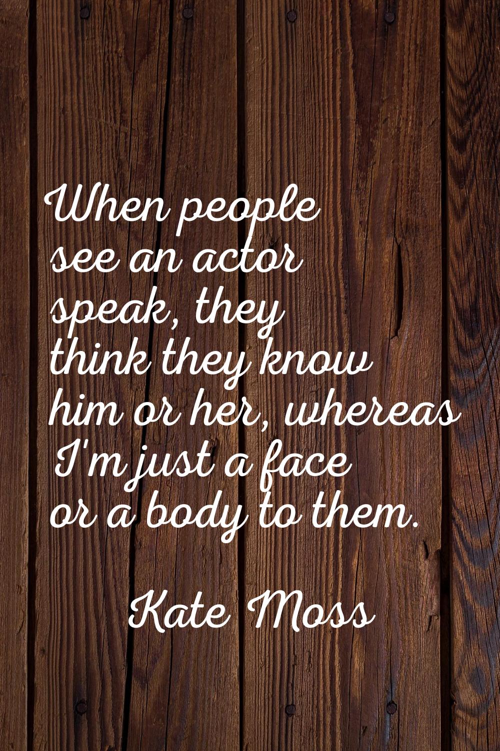 When people see an actor speak, they think they know him or her, whereas I'm just a face or a body 