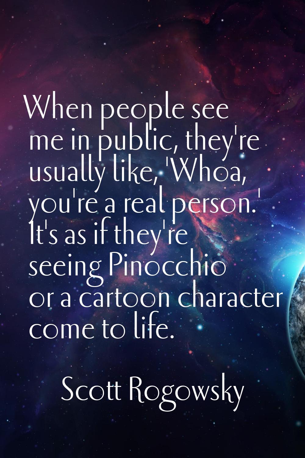 When people see me in public, they're usually like, 'Whoa, you're a real person.' It's as if they'r