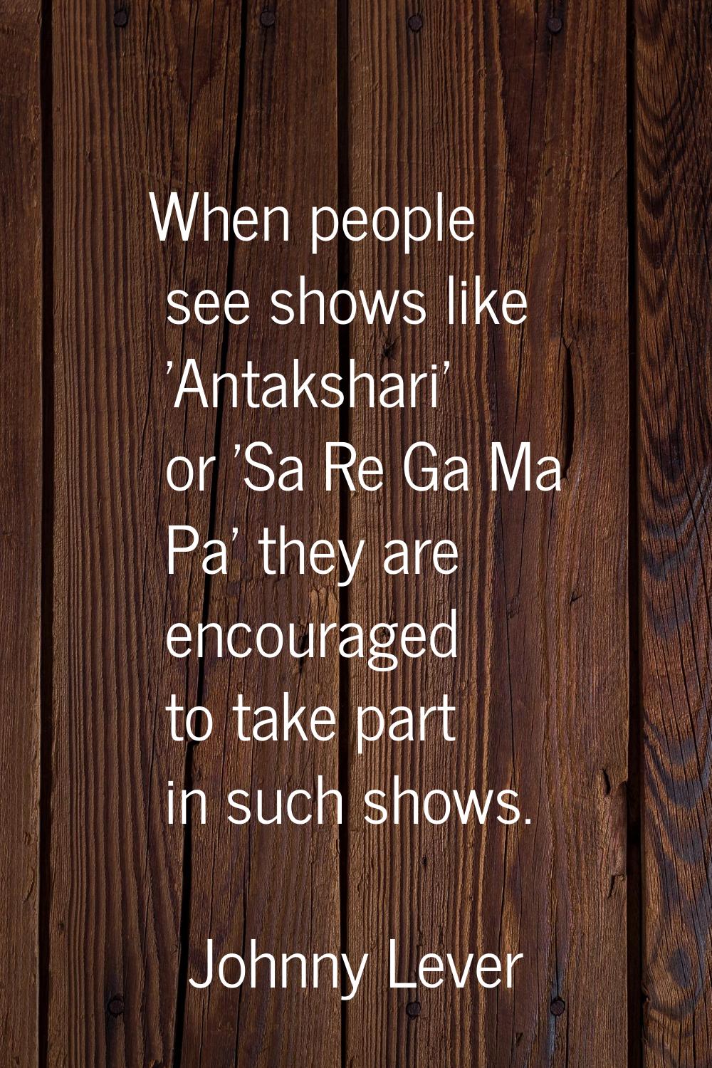 When people see shows like 'Antakshari' or 'Sa Re Ga Ma Pa' they are encouraged to take part in suc
