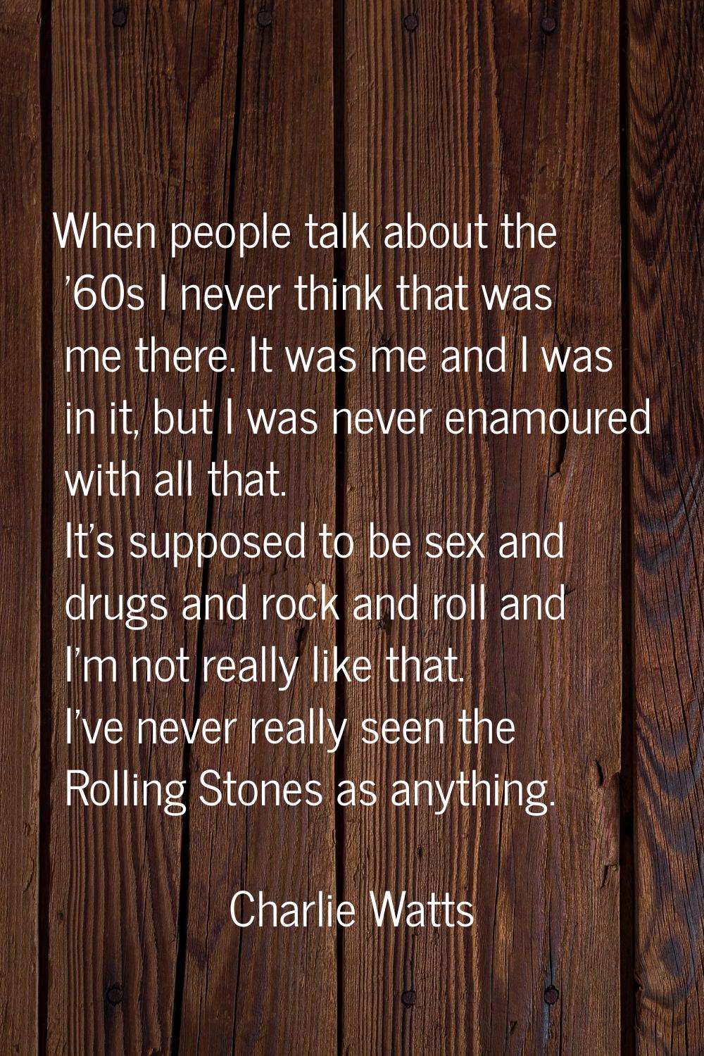 When people talk about the '60s I never think that was me there. It was me and I was in it, but I w