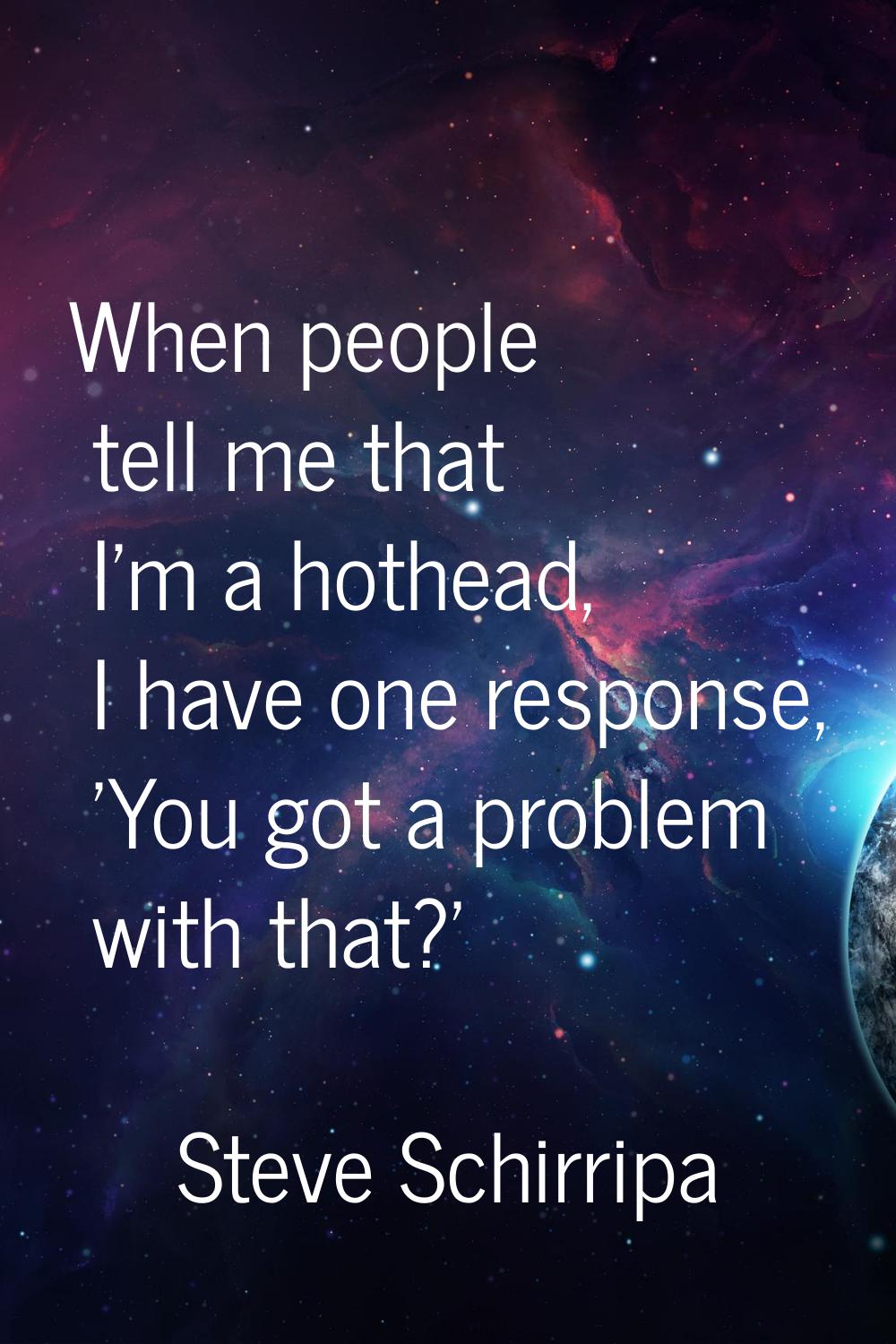 When people tell me that I'm a hothead, I have one response, 'You got a problem with that?'
