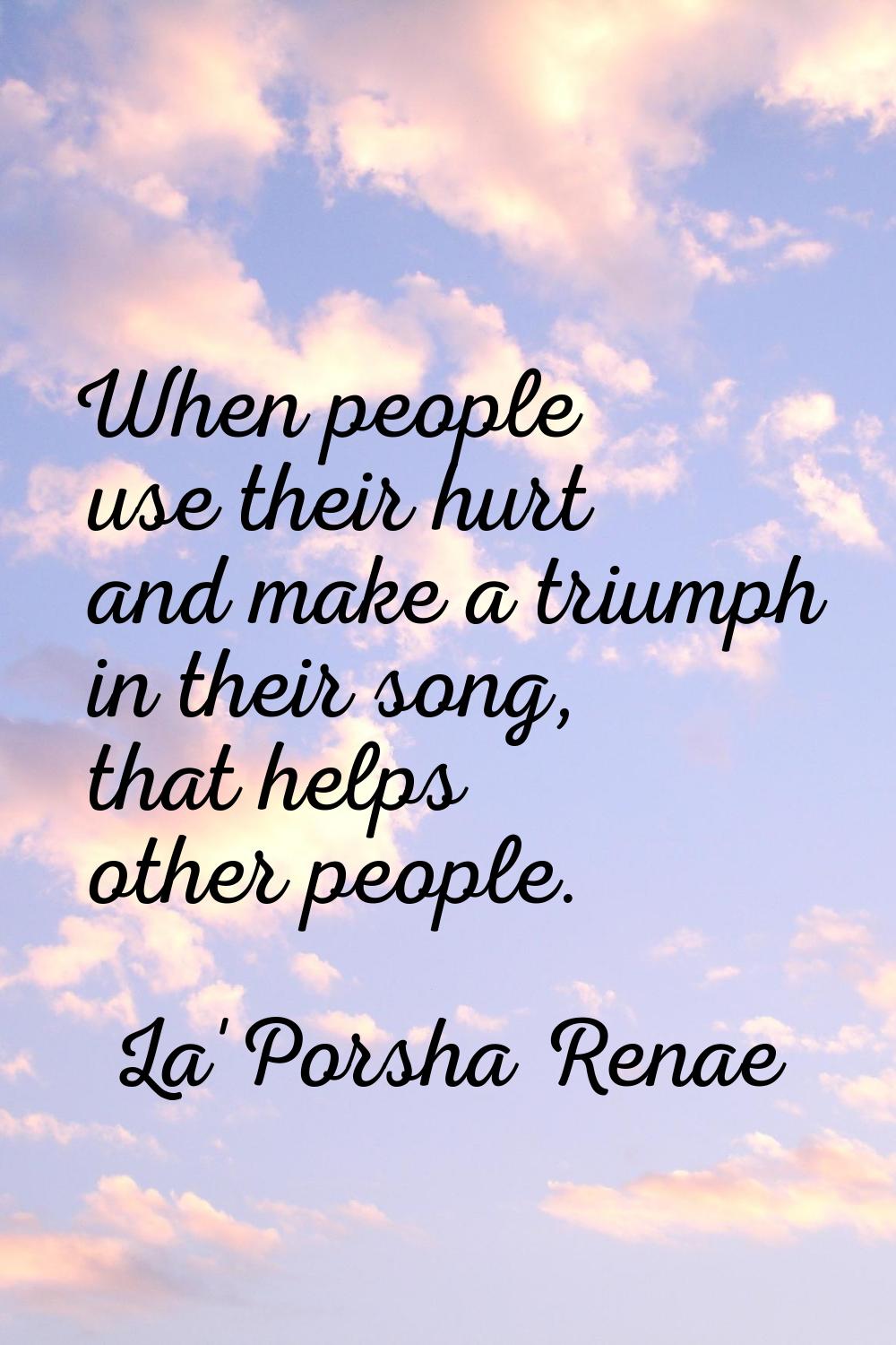 When people use their hurt and make a triumph in their song, that helps other people.