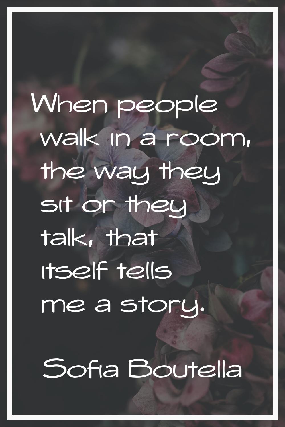 When people walk in a room, the way they sit or they talk, that itself tells me a story.