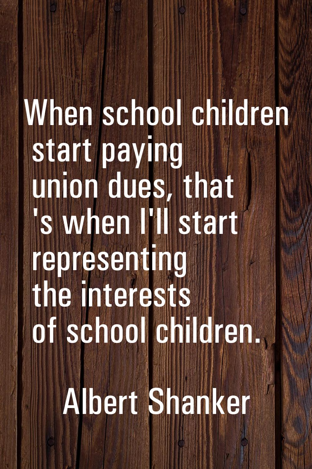 When school children start paying union dues, that 's when I'll start representing the interests of