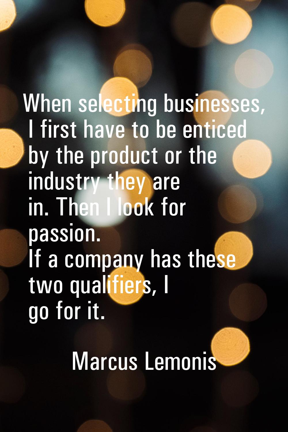 When selecting businesses, I first have to be enticed by the product or the industry they are in. T