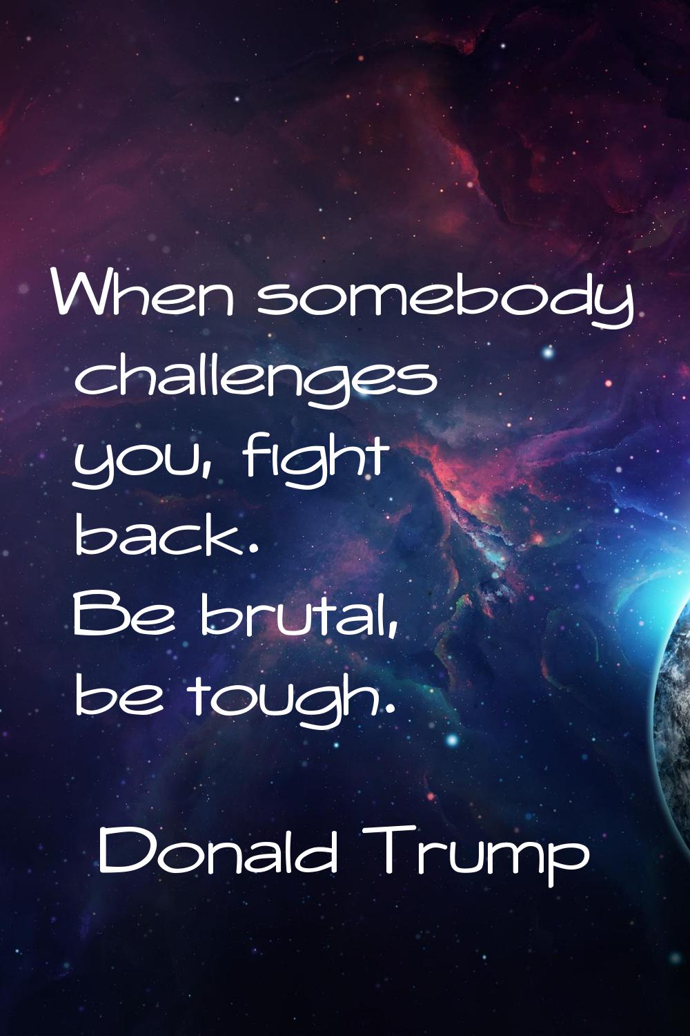 When somebody challenges you, fight back. Be brutal, be tough.