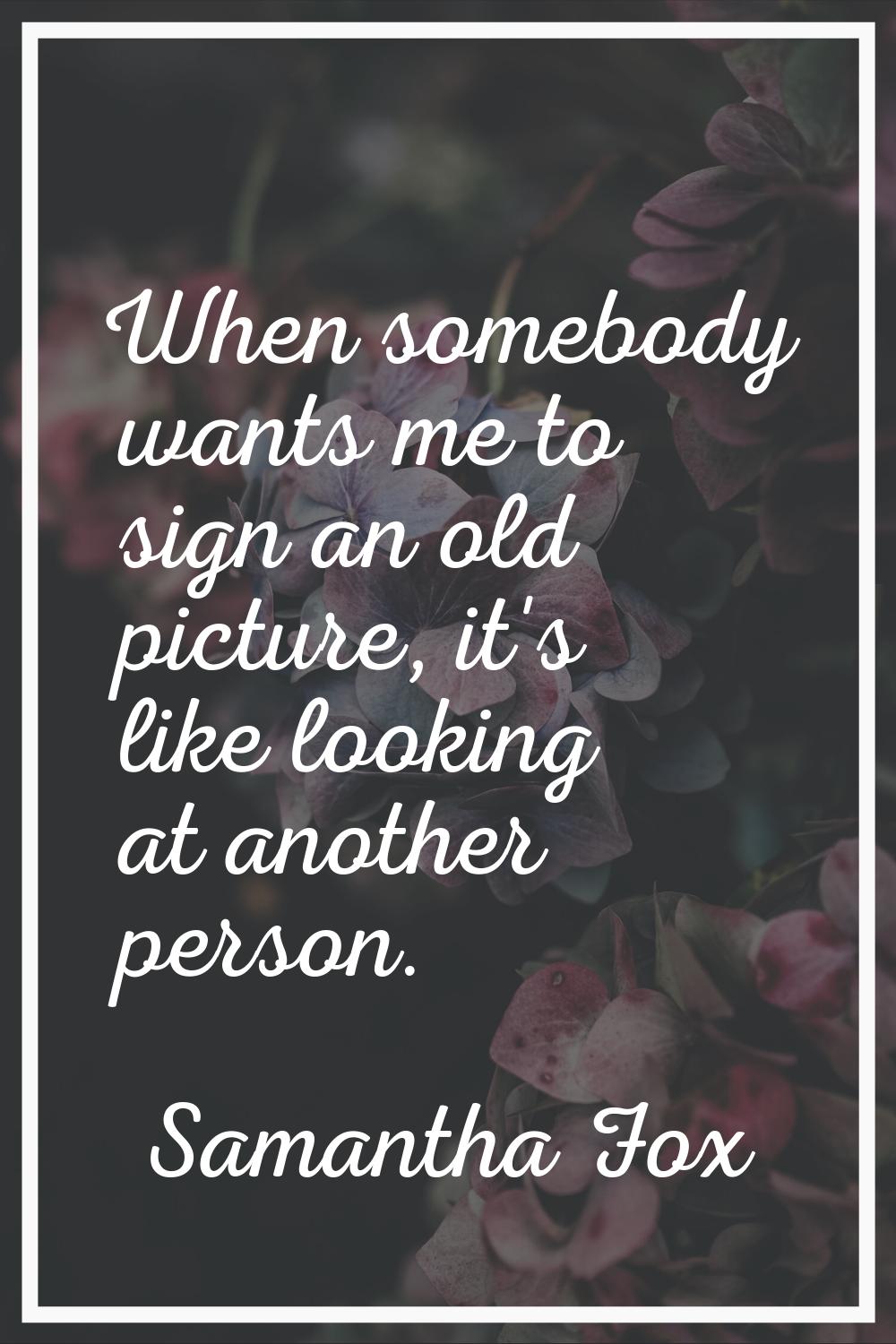 When somebody wants me to sign an old picture, it's like looking at another person.