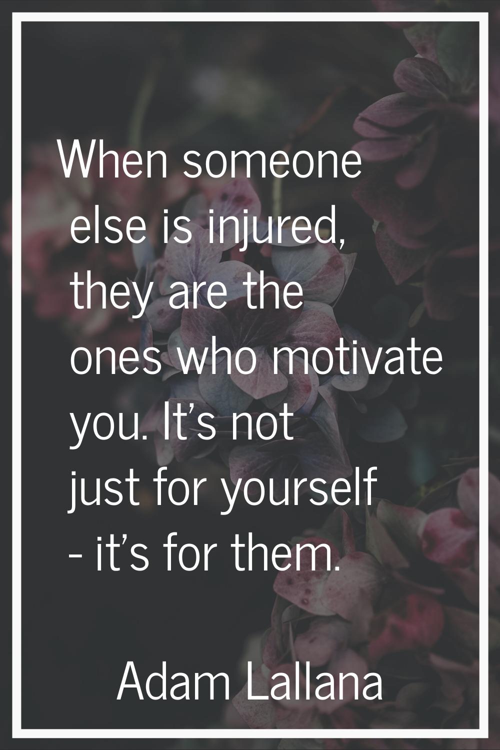 When someone else is injured, they are the ones who motivate you. It's not just for yourself - it's