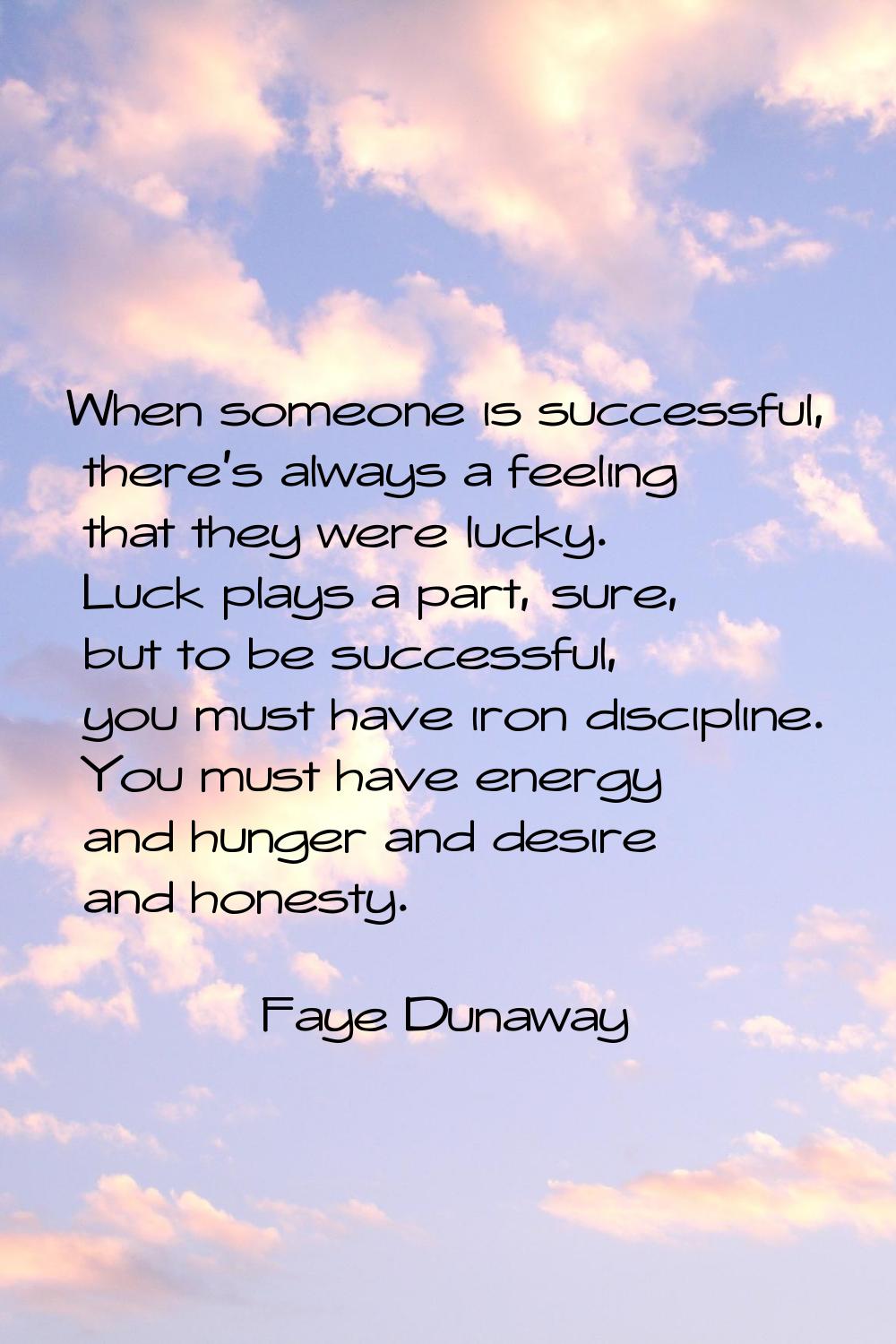 When someone is successful, there's always a feeling that they were lucky. Luck plays a part, sure,