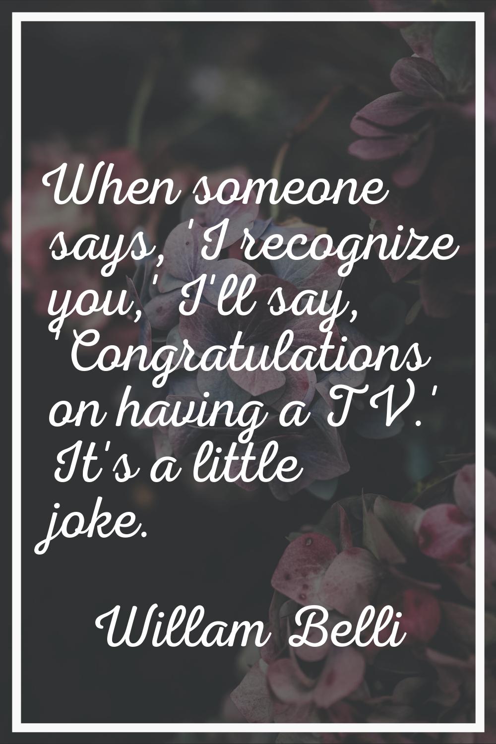When someone says, 'I recognize you,' I'll say, 'Congratulations on having a TV.' It's a little jok