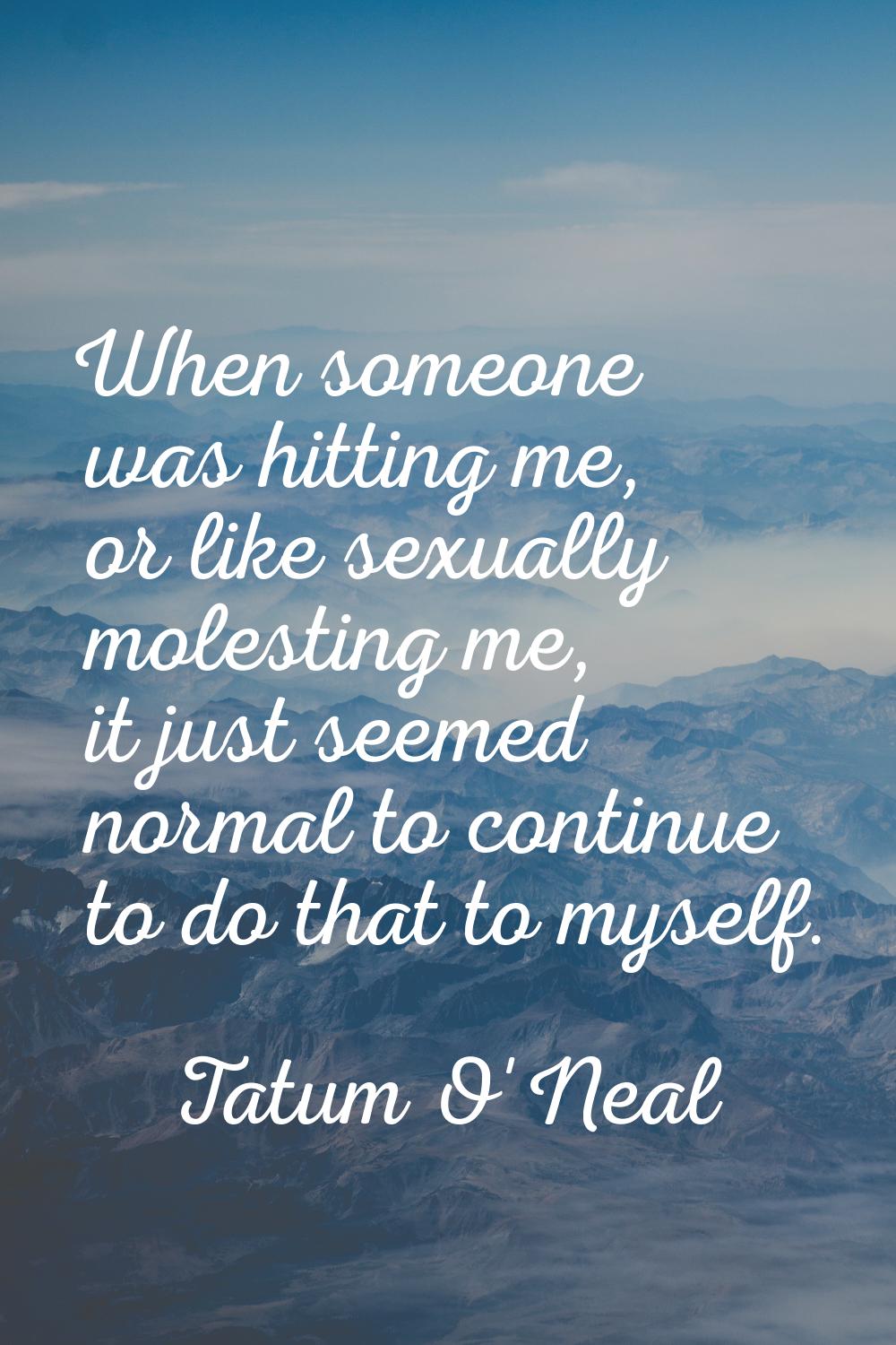 When someone was hitting me, or like sexually molesting me, it just seemed normal to continue to do