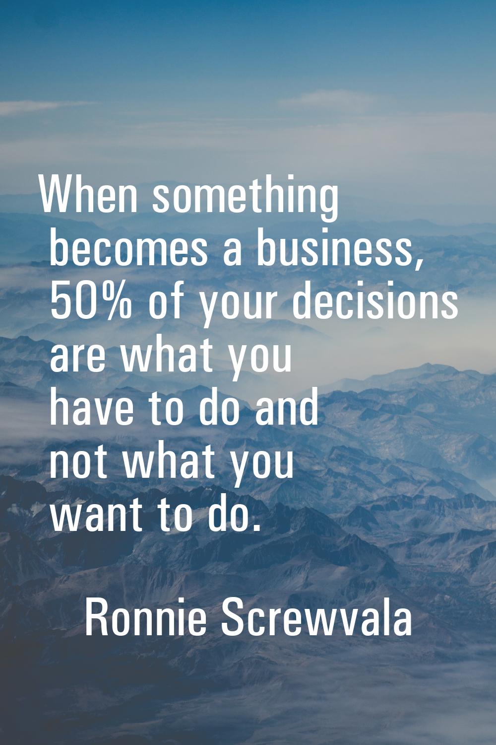 When something becomes a business, 50% of your decisions are what you have to do and not what you w
