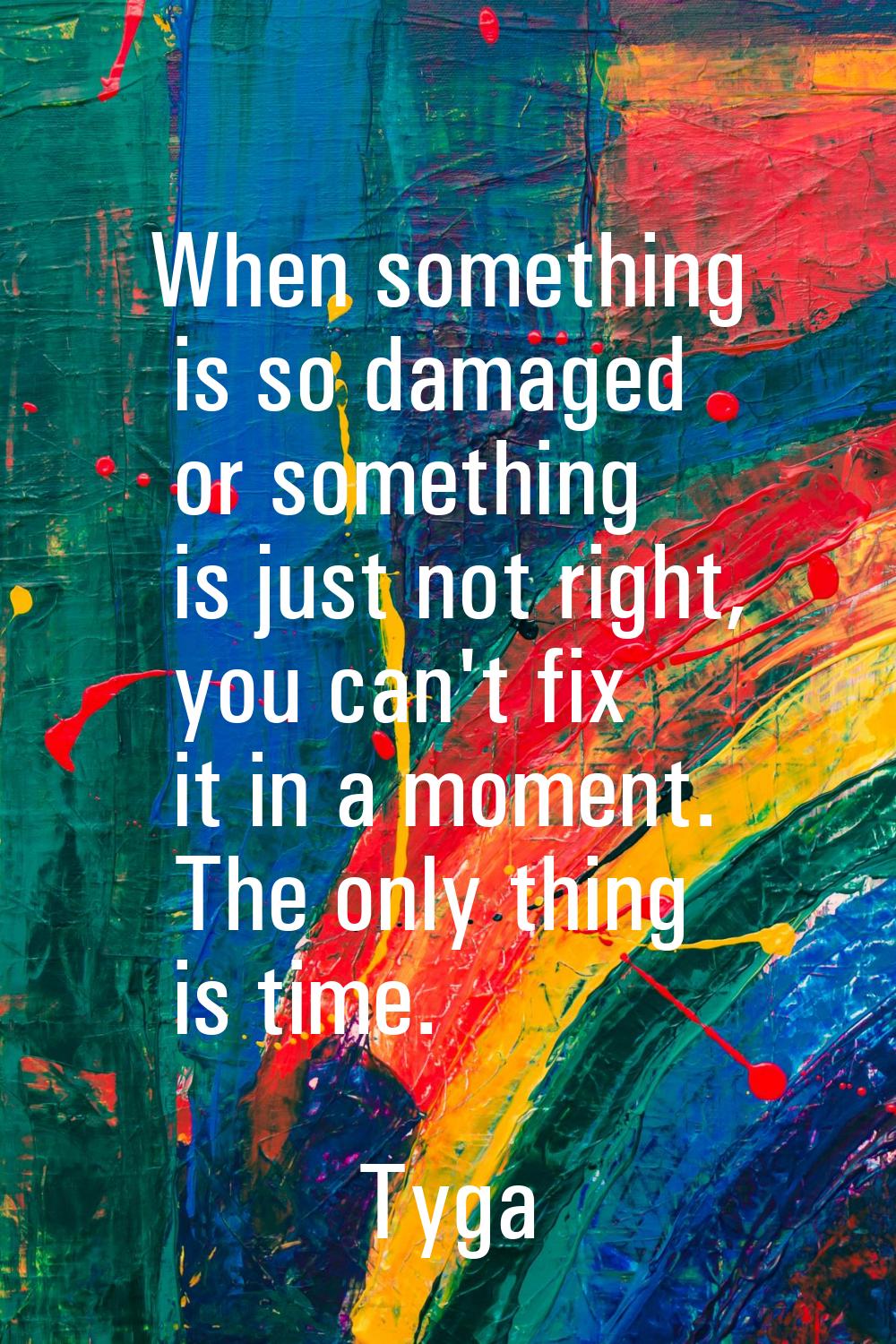 When something is so damaged or something is just not right, you can't fix it in a moment. The only