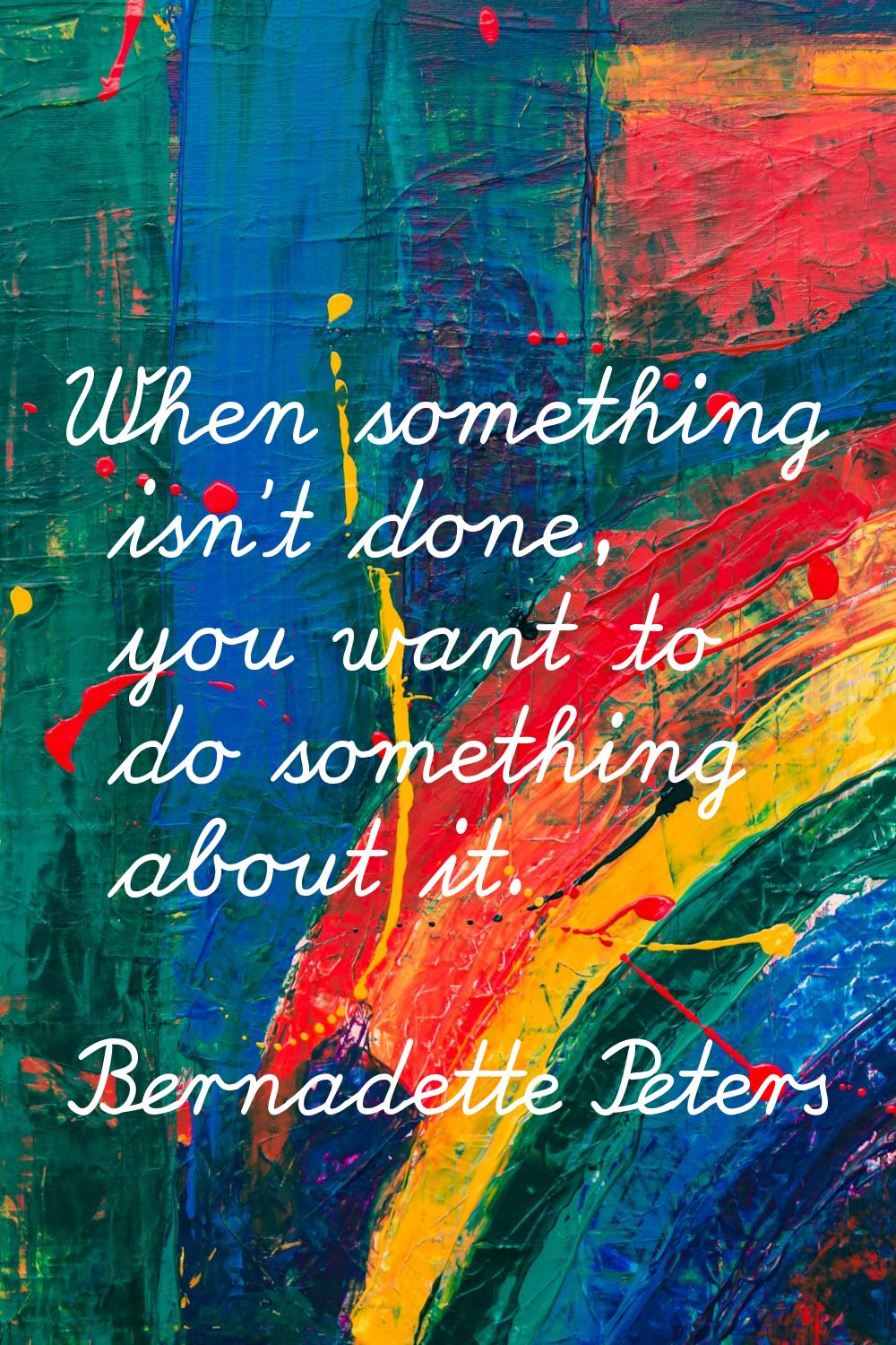 When something isn't done, you want to do something about it.