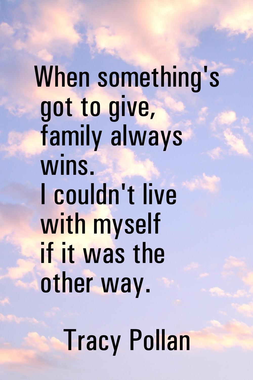 When something's got to give, family always wins. I couldn't live with myself if it was the other w