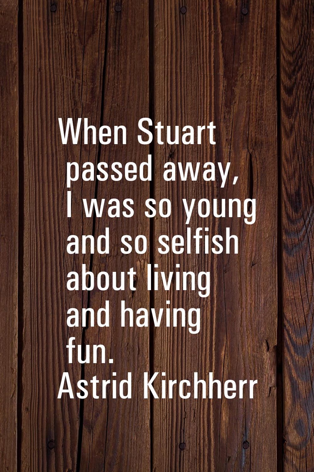 When Stuart passed away, I was so young and so selfish about living and having fun.