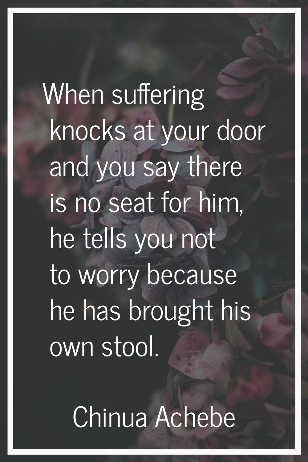 When suffering knocks at your door and you say there is no seat for him, he tells you not to worry 