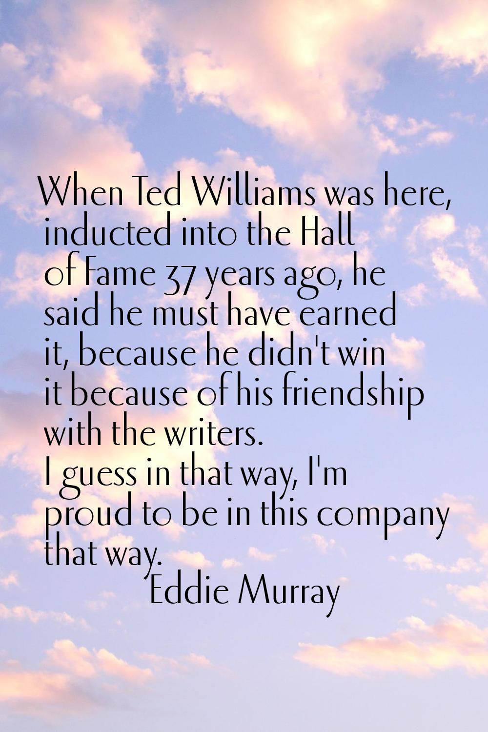 When Ted Williams was here, inducted into the Hall of Fame 37 years ago, he said he must have earne