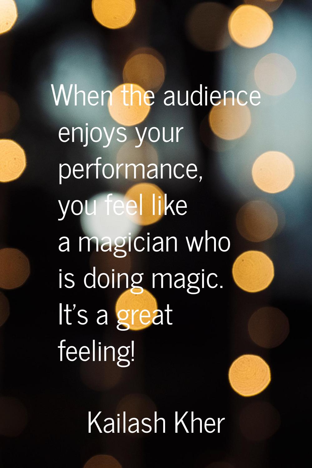 When the audience enjoys your performance, you feel like a magician who is doing magic. It's a grea