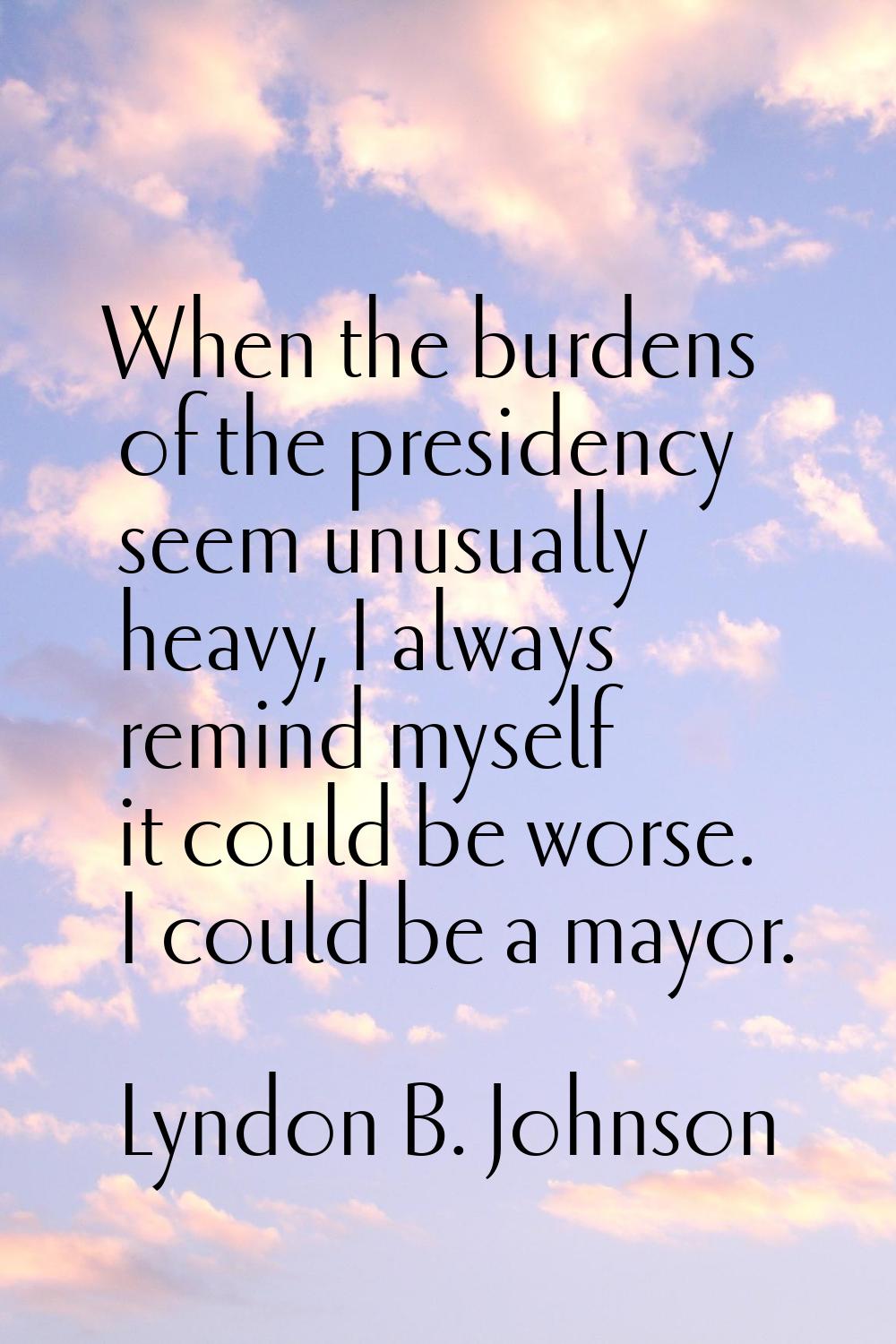 When the burdens of the presidency seem unusually heavy, I always remind myself it could be worse. 