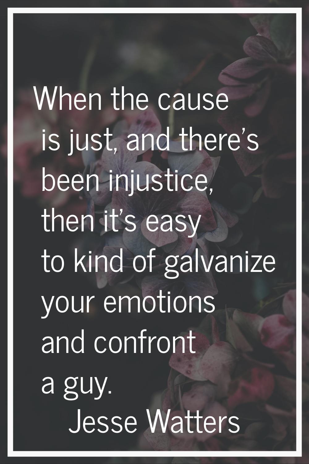When the cause is just, and there's been injustice, then it's easy to kind of galvanize your emotio