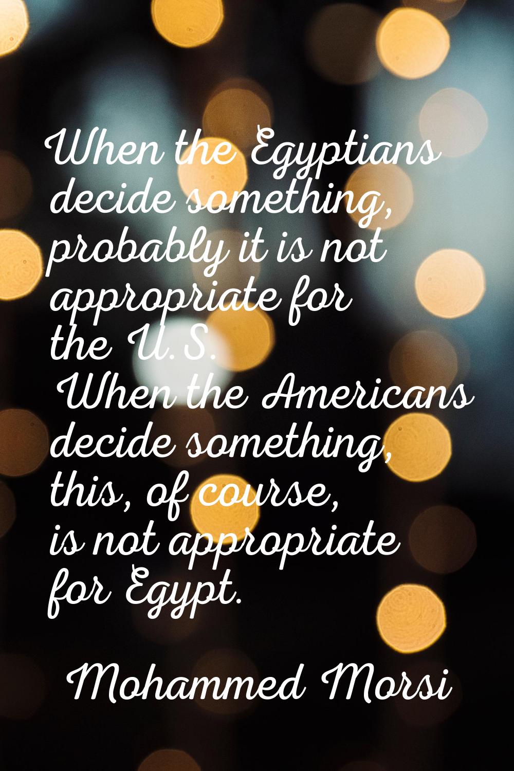 When the Egyptians decide something, probably it is not appropriate for the U.S. When the Americans