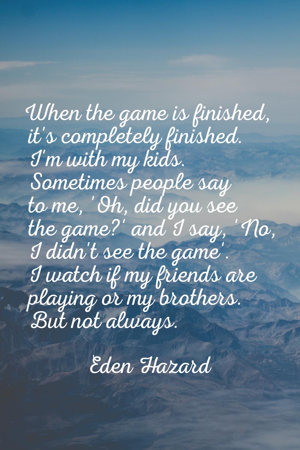 When the game is finished, it's completely finished. I'm with my kids. Sometimes people say to me, 