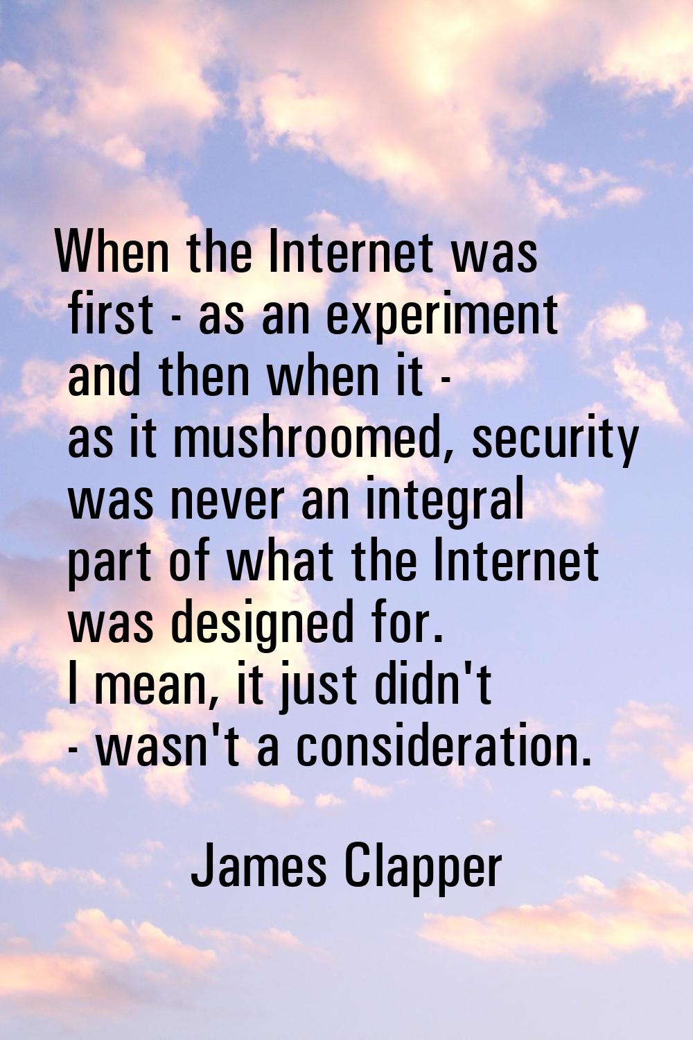 When the Internet was first - as an experiment and then when it - as it mushroomed, security was ne