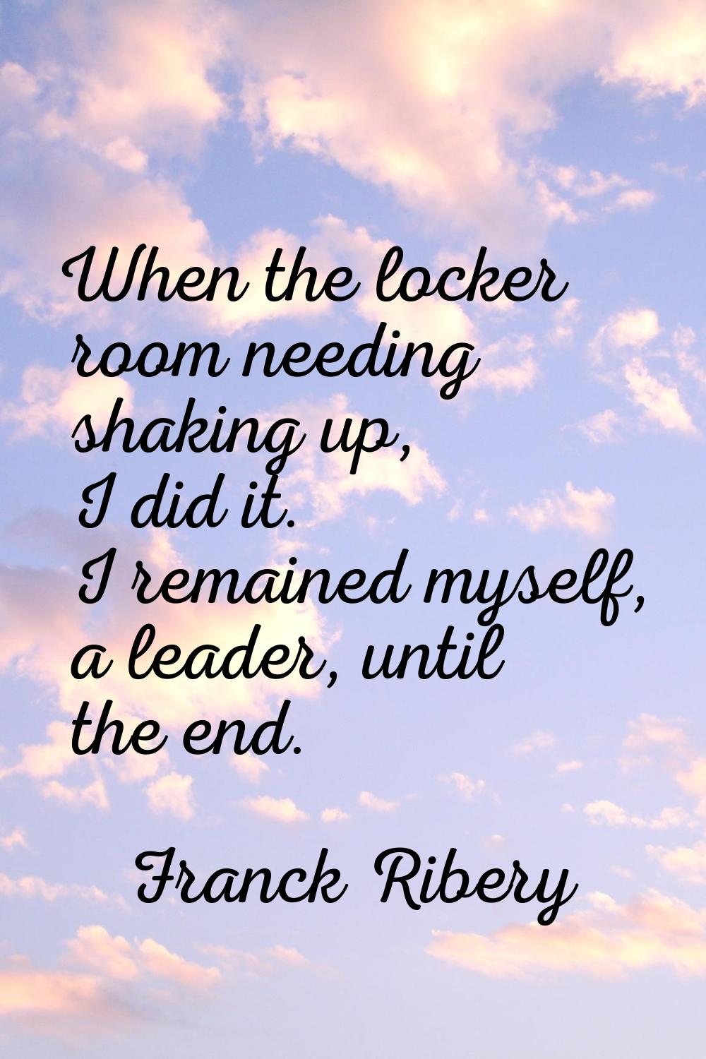 When the locker room needing shaking up, I did it. I remained myself, a leader, until the end.