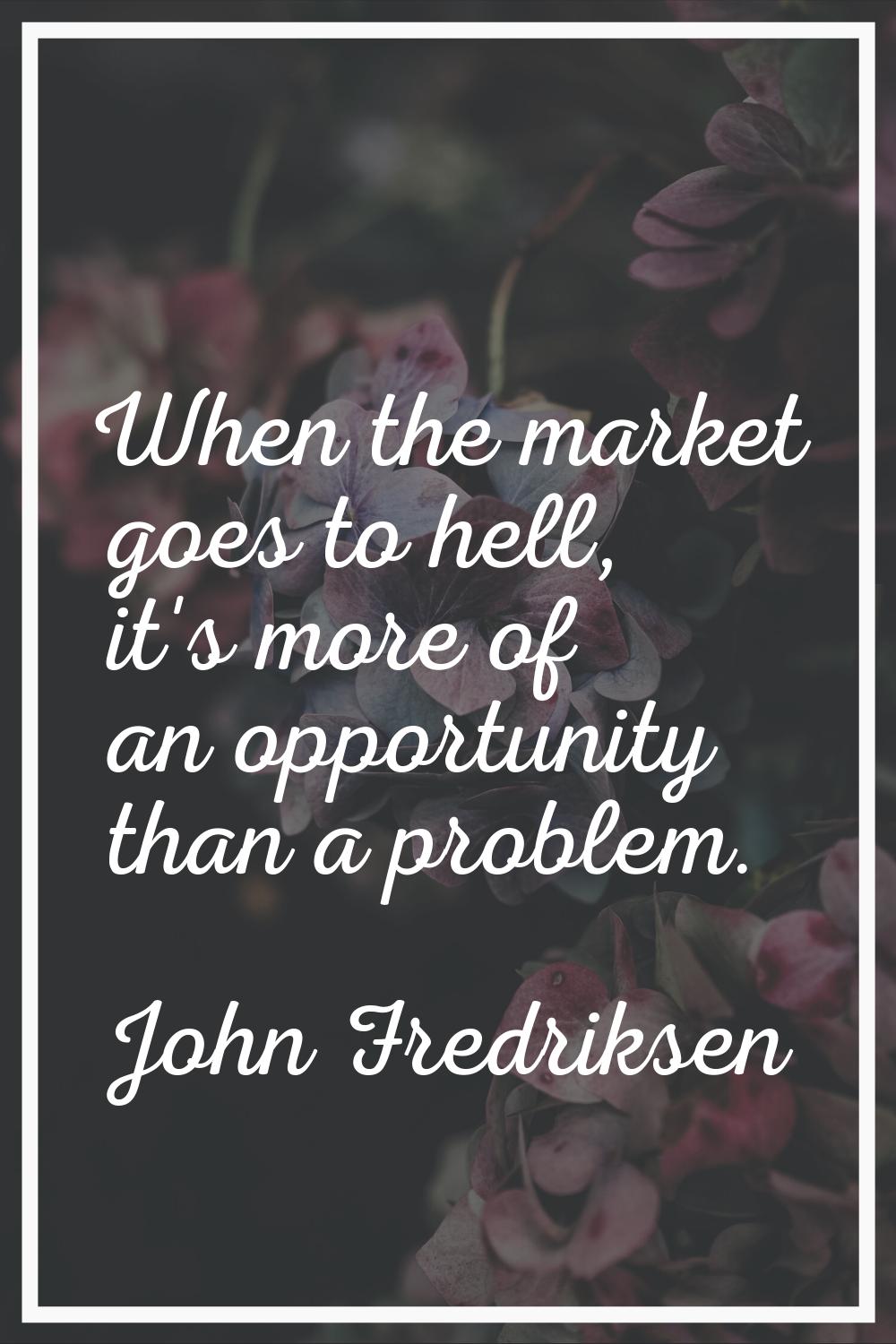 When the market goes to hell, it's more of an opportunity than a problem.