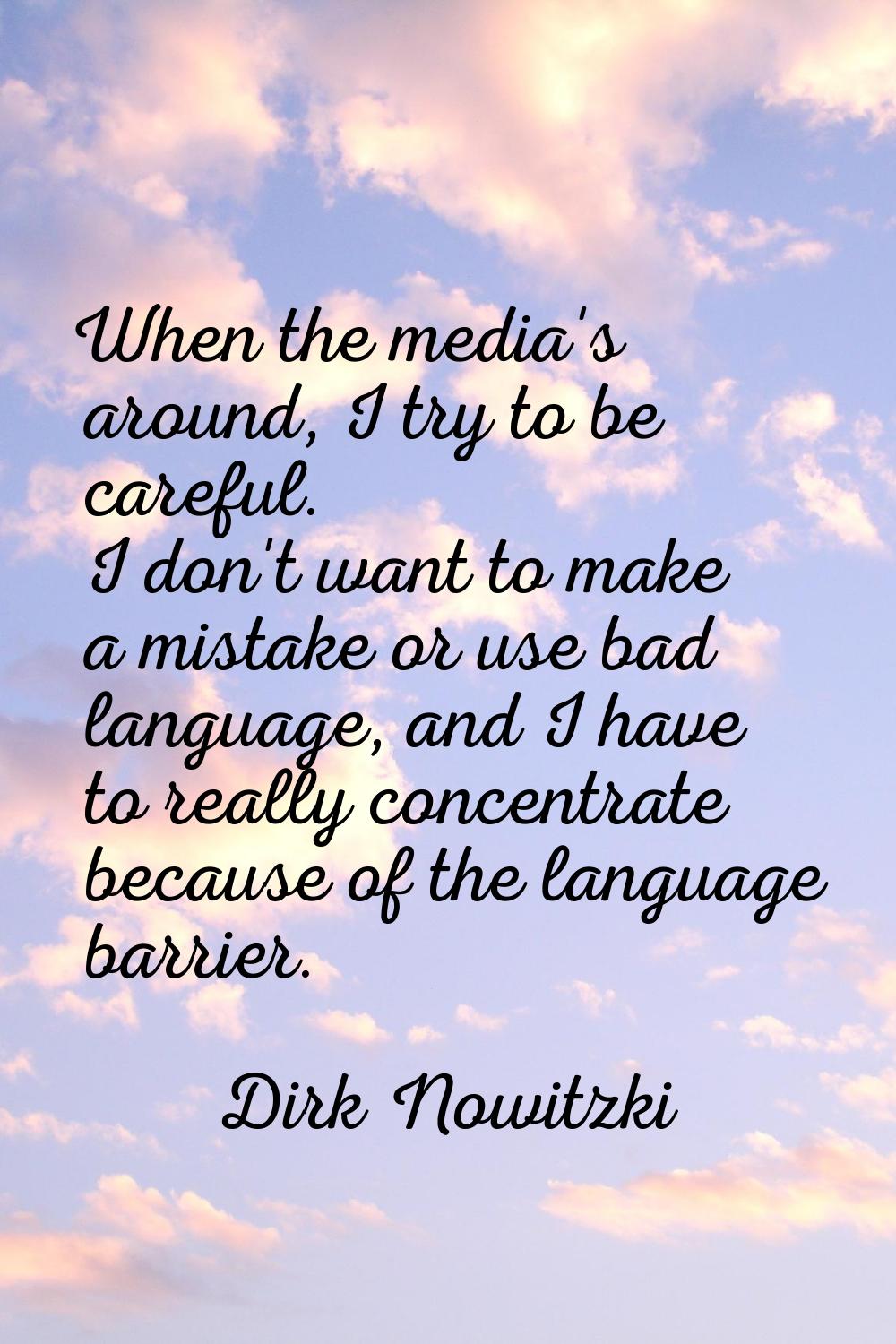 When the media's around, I try to be careful. I don't want to make a mistake or use bad language, a