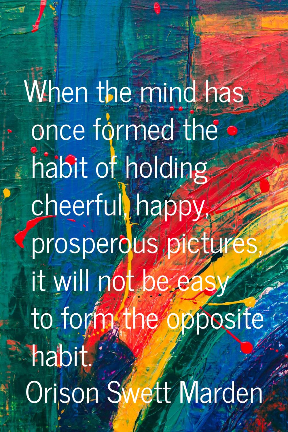 When the mind has once formed the habit of holding cheerful, happy, prosperous pictures, it will no