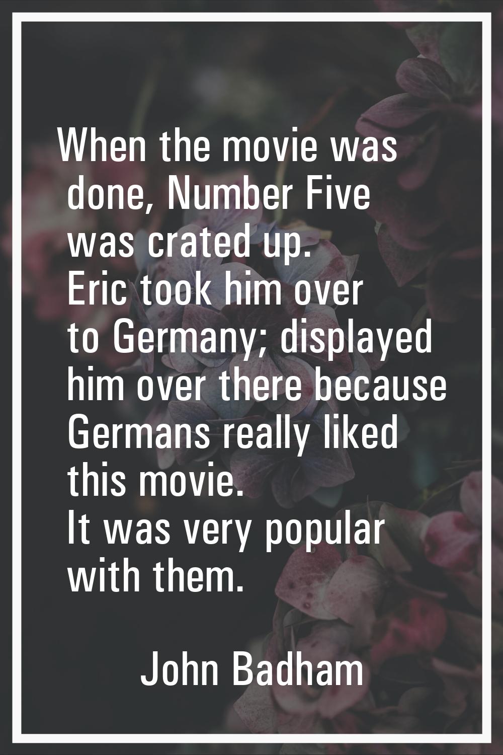 When the movie was done, Number Five was crated up. Eric took him over to Germany; displayed him ov