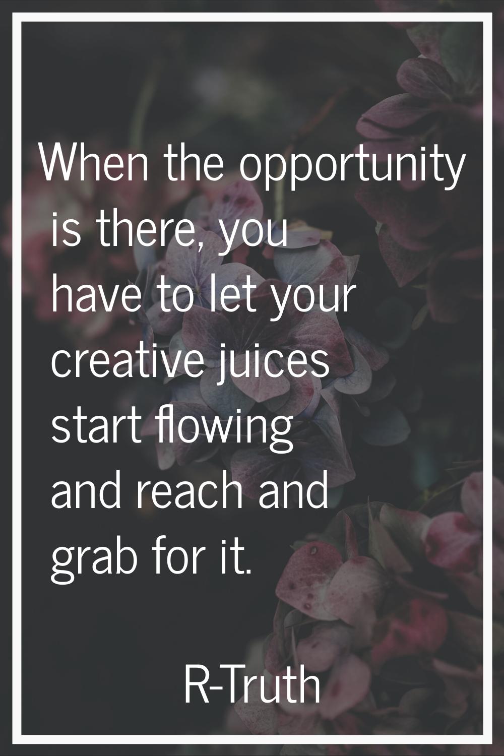 When the opportunity is there, you have to let your creative juices start flowing and reach and gra