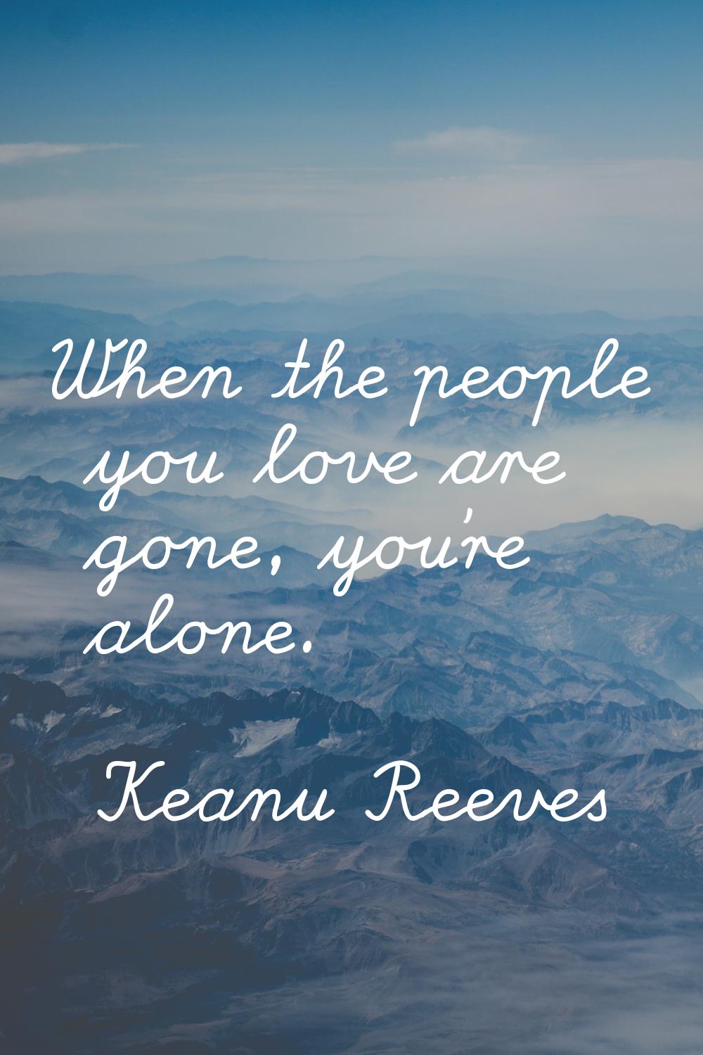When the people you love are gone, you're alone.