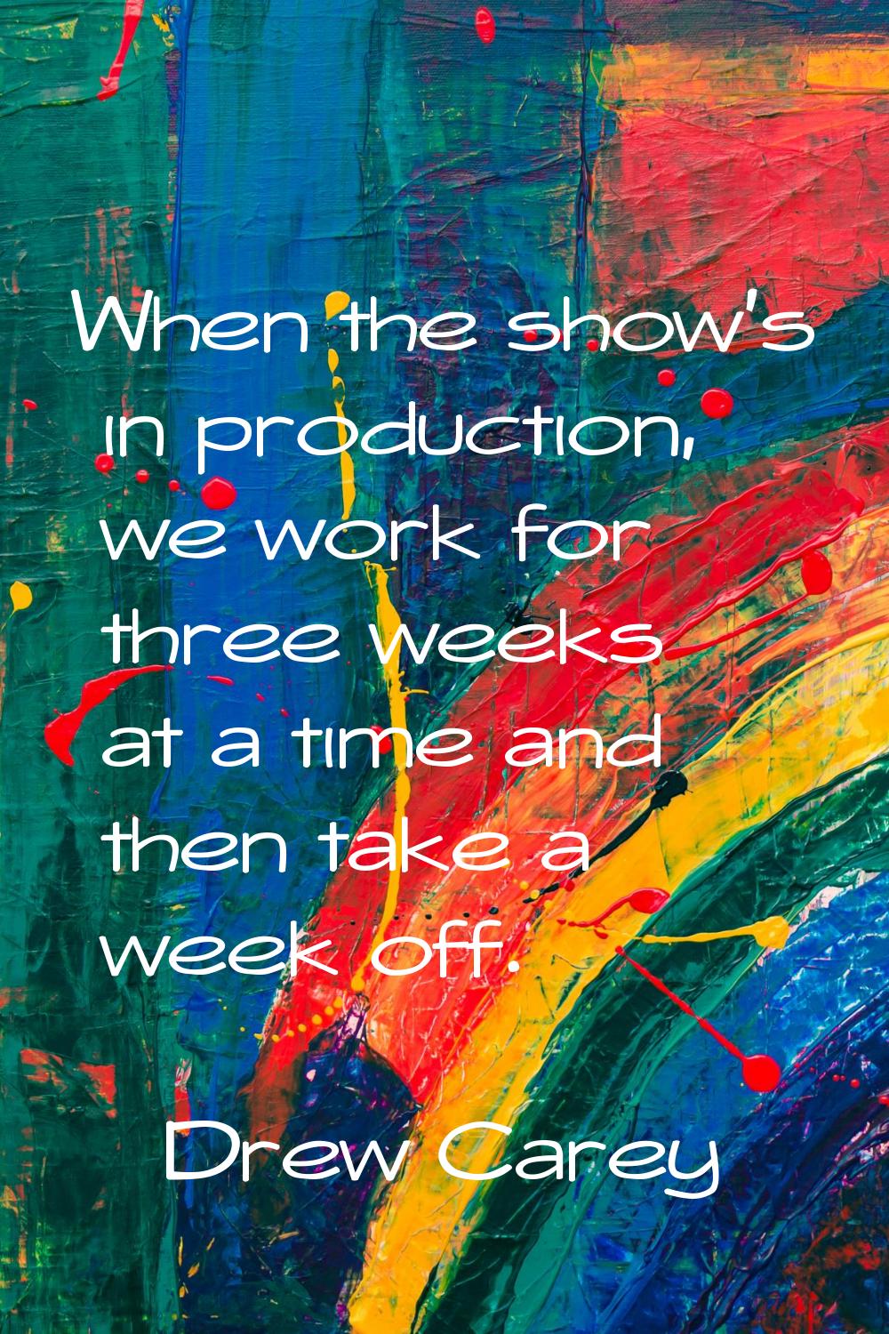 When the show's in production, we work for three weeks at a time and then take a week off.